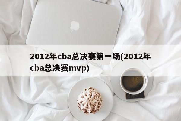 2012年cba总决赛第一场(2012年cba总决赛mvp)