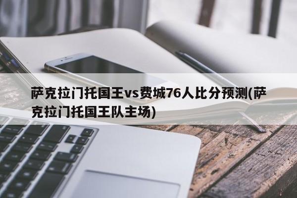 萨克拉门托国王vs费城76人比分预测(萨克拉门托国王队主场)