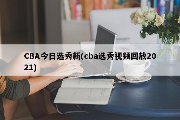 CBA今日选秀新(cba选秀视频回放2021)