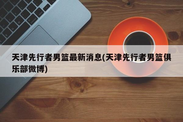 天津先行者男篮最新消息(天津先行者男篮俱乐部微博)