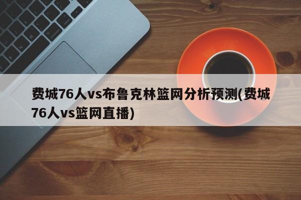 费城76人vs布鲁克林篮网分析预测(费城76人vs篮网直播)