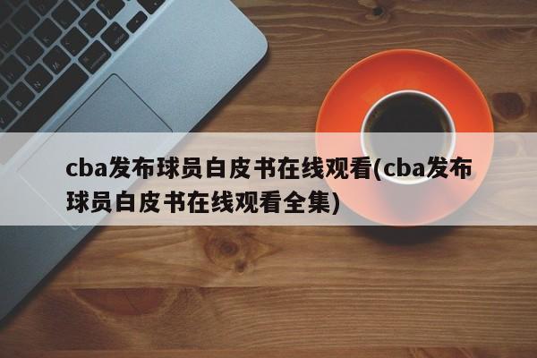 cba发布球员白皮书在线观看(cba发布球员白皮书在线观看全集)