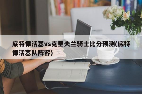 底特律活塞vs克里夫兰骑士比分预测(底特律活塞队阵容)