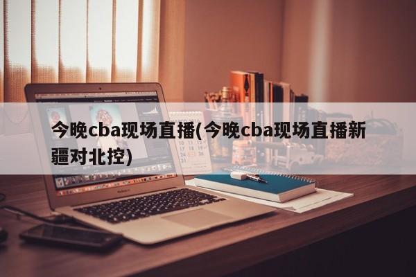 今晚cba现场直播(今晚cba现场直播新疆对北控)