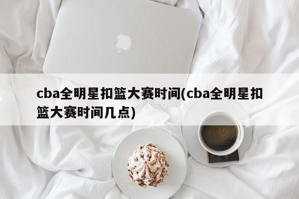 cba全明星扣篮大赛时间(cba全明星扣篮大赛时间几点)