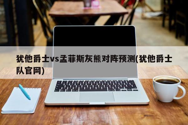 犹他爵士vs孟菲斯灰熊对阵预测(犹他爵士队官网)