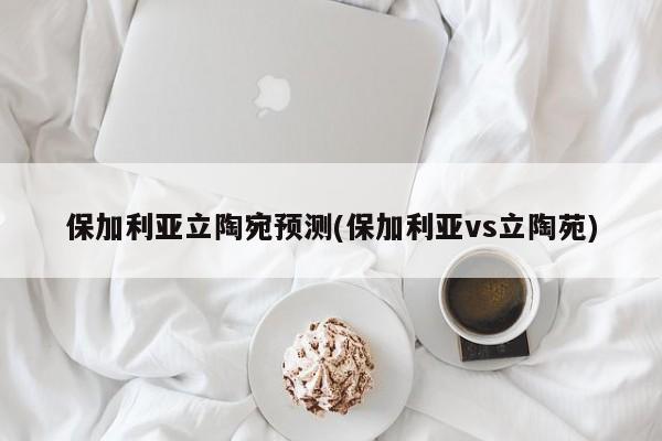 保加利亚立陶宛预测(保加利亚vs立陶苑)