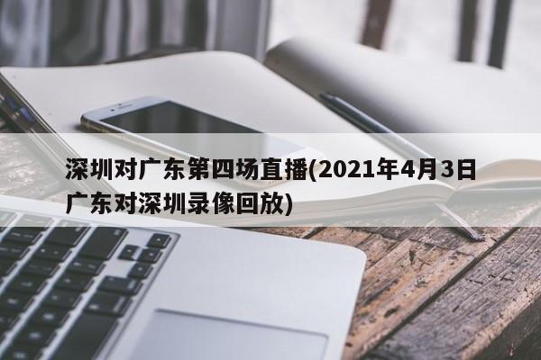 深圳对广东第四场直播(2021年4月3日广东对深圳录像回放)