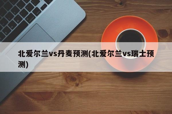 北爱尔兰vs丹麦预测(北爱尔兰vs瑞士预测)