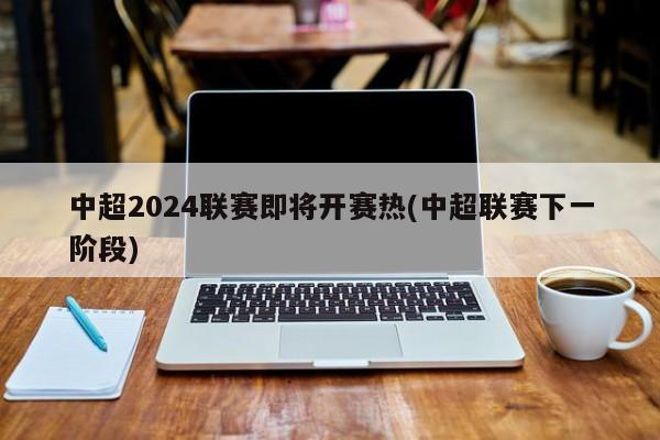 中超2024联赛即将开赛热(中超联赛下一阶段)