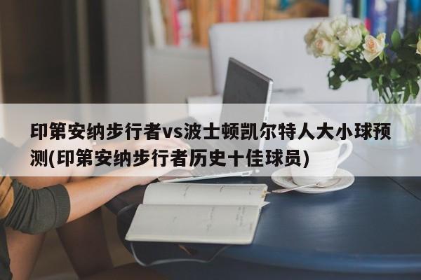 印第安纳步行者vs波士顿凯尔特人大小球预测(印第安纳步行者历史十佳球员)