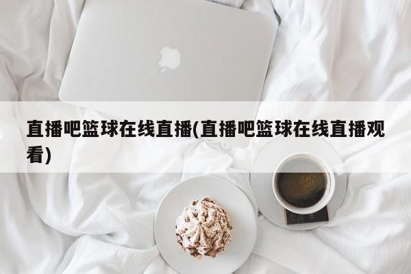 直播吧篮球在线直播(直播吧篮球在线直播观看)