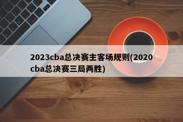 2023cba总决赛主客场规则(2020cba总决赛三局两胜)