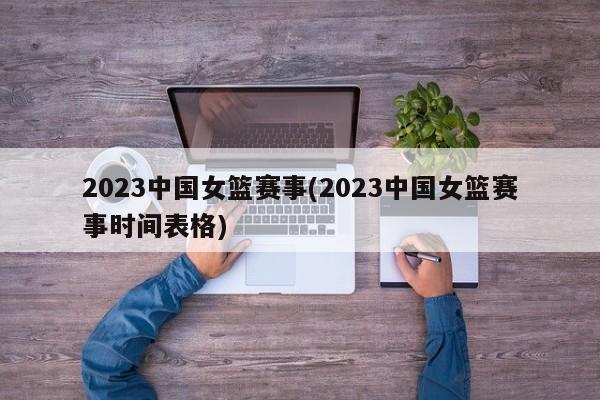 2023中国女篮赛事(2023中国女篮赛事时间表格)