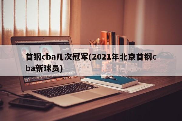 首钢cba几次冠军(2021年北京首钢cba新球员)