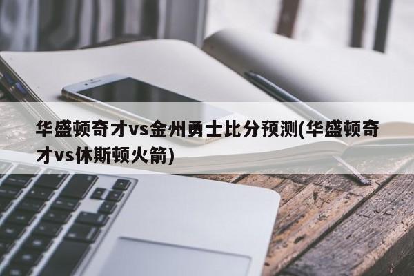 华盛顿奇才vs金州勇士比分预测(华盛顿奇才vs休斯顿火箭)