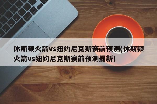 休斯顿火箭vs纽约尼克斯赛前预测(休斯顿火箭vs纽约尼克斯赛前预测最新)